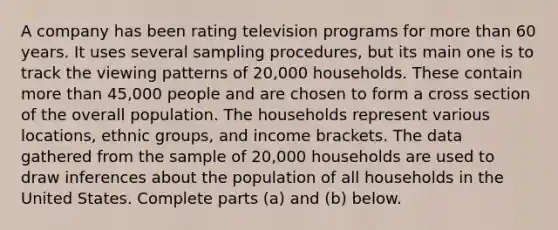 A company has been rating television programs for more than 60 years. It uses several sampling​ procedures, but its main one is to track the viewing patterns of​ 20,000 households. These contain more than​ 45,000 people and are chosen to form a cross section of the overall population. The households represent various​ locations, ethnic​ groups, and income brackets. The data gathered from the sample of​ 20,000 households are used to draw inferences about the population of all households in the United States. Complete parts​ (a) and​ (b) below.