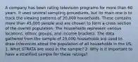 A company has been rating television programs for more than 60 years. It uses several sampling procedures, but its main one is to track the viewing patterns of 20,000 households. These contains more than 45,000 people and are chosen to form a cross section of the overall population. The households represent various locations, ethnic groups, and income brackets. The data gathered from the sample of 20,000 households are used to draw inferences about the population of all households in the US. 1. What STRATA are used in the sample? 2. Why is it important to have a stratified sample for these ratings?