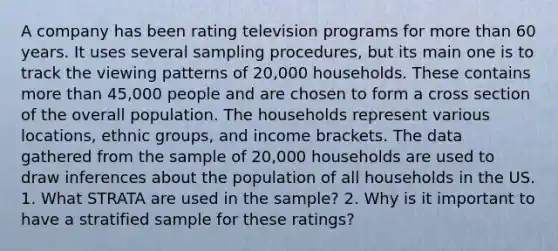 A company has been rating television programs for more than 60 years. It uses several sampling procedures, but its main one is to track the viewing patterns of 20,000 households. These contains more than 45,000 people and are chosen to form a cross section of the overall population. The households represent various locations, ethnic groups, and income brackets. The data gathered from the sample of 20,000 households are used to draw inferences about the population of all households in the US. 1. What STRATA are used in the sample? 2. Why is it important to have a stratified sample for these ratings?