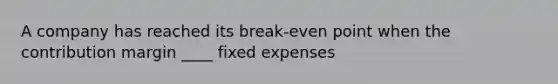 A company has reached its break-even point when the contribution margin ____ fixed expenses