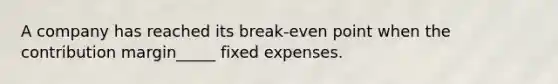 A company has reached its break-even point when the contribution margin_____ fixed expenses.