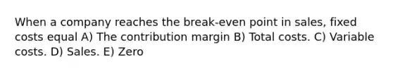 When a company reaches the break-even point in sales, fixed costs equal A) The contribution margin B) Total costs. C) Variable costs. D) Sales. E) Zero