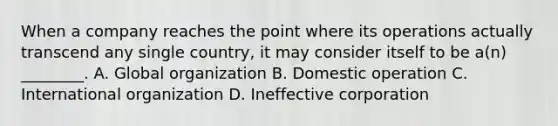 When a company reaches the point where its operations actually transcend any single country, it may consider itself to be a(n) ________. A. Global organization B. Domestic operation C. International organization D. Ineffective corporation