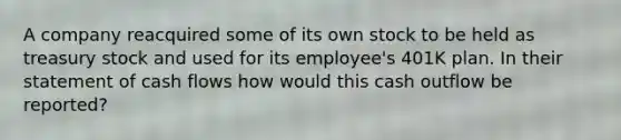 A company reacquired some of its own stock to be held as treasury stock and used for its employee's 401K plan. In their statement of cash flows how would this cash outflow be reported?