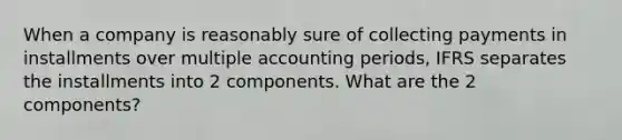 When a company is reasonably sure of collecting payments in installments over multiple accounting periods, IFRS separates the installments into 2 components. What are the 2 components?