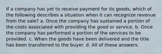 If a company has yet to receive payment for its goods, which of the following describes a situation when it can recognize revenue from the sale? a. Once the company has sustained a portion of the costs associated with providing the good or service. b. Once the company has performed a portion of the services to be provided. c. When the goods have been delivered and the title has been transferred to the buyer. d. All of these answers.