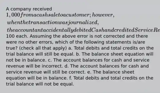 A company received 1,000 from a cash sale to a customer; however, when the transaction was journalized, the accountant accidentally debited Cash and credited Service Revenue for just100 each. Assuming the above error is not corrected and there were no other errors, which of the following statements is/are true? (check all that apply) a. Total debits and total credits on the trial balance will still be equal. b. The balance sheet equation will not be in balance. c. The account balances for cash and service revenue will be incorrect. d. The account balances for cash and service revenue will still be correct. e. The balance sheet equation will be in balance. f. Total debits and total credits on the trial balance will not be equal.