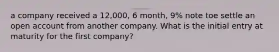 a company received a 12,000, 6 month, 9% note toe settle an open account from another company. What is the initial entry at maturity for the first company?