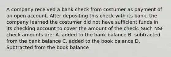 A company received a bank check from costumer as payment of an open account. After depositing this check with its bank, the company learned the costumer did not have sufficient funds in its checking account to cover the amount of the check. Such NSF check amounts are: A. added to the bank balance B. subtracted from the bank balance C. added to the book balance D. Subtracted from the book balance