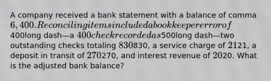 A company received a bank statement with a balance of comma 6,400. Reconciling items included a bookkeeper error of400long dash—a 400 check recorded as500long dash—two outstanding checks totaling 830830​, a service charge of 2121​, a deposit in transit of 270270​, and <a href='https://www.questionai.com/knowledge/kjIq8MILdx-interest-revenue' class='anchor-knowledge'>interest revenue</a> of 2020. What is the adjusted bank​ balance?