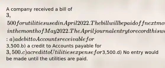 A company received a bill of 3,500 for utilities used in April 2022. The bill will be paid off next month, in the month of May 2022. The April journal entry to record this would include: a) a debit to Accounts receivable for3,500.b) a credit to Accounts payable for 3,500.c) a credit to Utilities expense for3,500.d) No entry would be made until the utilities are paid.