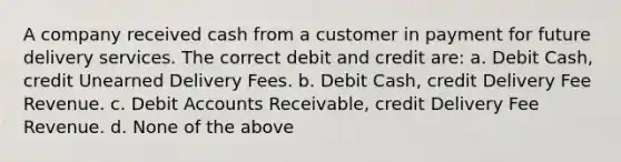 A company received cash from a customer in payment for future delivery services. The correct debit and credit are: a. Debit Cash, credit Unearned Delivery Fees. b. Debit Cash, credit Delivery Fee Revenue. c. Debit Accounts Receivable, credit Delivery Fee Revenue. d. None of the above