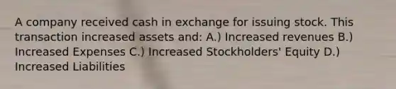 A company received cash in exchange for issuing stock. This transaction increased assets and: A.) Increased revenues B.) Increased Expenses C.) Increased Stockholders' Equity D.) Increased Liabilities