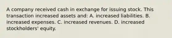 A company received cash in exchange for issuing stock. This transaction increased assets​ and: A. increased liabilities. B. increased expenses. C. increased revenues. D. increased​ stockholders' equity.