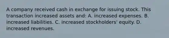 A company received cash in exchange for issuing stock. This transaction increased assets​ and: A. increased expenses. B. increased liabilities. C. increased​ stockholders' equity. D. increased revenues.