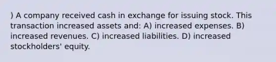 ) A company received cash in exchange for issuing stock. This transaction increased assets and: A) increased expenses. B) increased revenues. C) increased liabilities. D) increased stockholders' equity.