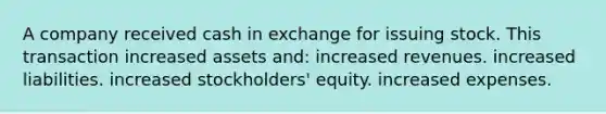 A company received cash in exchange for issuing stock. This transaction increased assets and: increased revenues. increased liabilities. increased stockholders' equity. increased expenses.