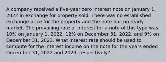 A company received a five-year zero interest note on January 1, 2022 in exchange for property sold. There was no established exchange price for the property and the note has no ready market. The prevailing rate of interest for a note of this type was 10% on January 1, 2022, 12% on December 31, 2022, and 9% on December 31, 2023. What interest rate should be used to compute for the interest income on the note for the years ended December 31, 2022 and 2023, respectively?