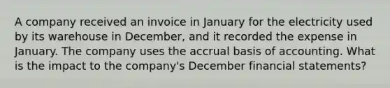 A company received an invoice in January for the electricity used by its warehouse in December, and it recorded the expense in January. The company uses the accrual basis of accounting. What is the impact to the company's December financial statements?