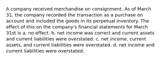 A company received merchandise on consignment. As of March 31, the company recorded the transaction as a purchase on account and included the goods in its perpetual inventory. The effect of this on the company's <a href='https://www.questionai.com/knowledge/kFBJaQCz4b-financial-statements' class='anchor-knowledge'>financial statements</a> for March 31st is a. no effect. b. net income was correct and current assets and current liabilities were overstated. c. net income, current assets, and current liabilities were overstated. d. net income and current liabilities were overstated.