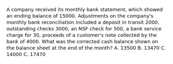 A company received its monthly bank statement, which showed an ending balance of 15000. Adjustments on the company's monthly <a href='https://www.questionai.com/knowledge/kZ6GRlcQH1-bank-reconciliation' class='anchor-knowledge'>bank reconciliation</a> included a deposit in transit 2000, outstanding checks 3000, an NSF check for 500, a bank service charge for 30, proceeds of a customer's note collected by the bank of 4000. What was the corrected cash balance shown on the balance sheet at the end of the month? A. 13500 B. 13470 C. 14000 C. 17470