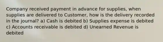 Company received payment in advance for supplies, when supplies are delivered to Customer, how is the delivery recorded in the journal? a) Cash is debited b) Supplies expense is debited c) Accounts receivable is debited d) Unearned Revenue is debited