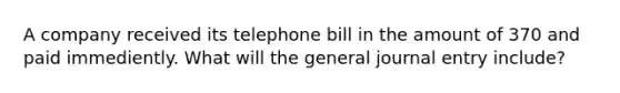 A company received its telephone bill in the amount of 370 and paid immediently. What will the general journal entry include?