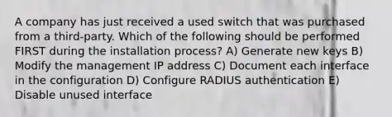 A company has just received a used switch that was purchased from a third-party. Which of the following should be performed FIRST during the installation process? A) Generate new keys B) Modify the management IP address C) Document each interface in the configuration D) Configure RADIUS authentication E) Disable unused interface