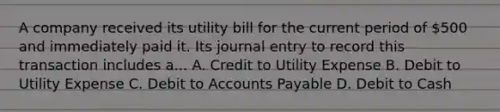 A company received its utility bill for the current period of 500 and immediately paid it. Its journal entry to record this transaction includes a... A. Credit to Utility Expense B. Debit to Utility Expense C. Debit to Accounts Payable D. Debit to Cash