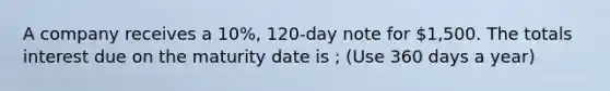 A company receives a 10%, 120-day note for 1,500. The totals interest due on the maturity date is ; (Use 360 days a year)