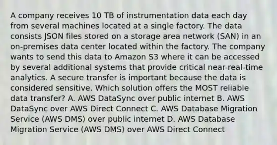 A company receives 10 TB of instrumentation data each day from several machines located at a single factory. The data consists JSON files stored on a storage area network (SAN) in an on-premises data center located within the factory. The company wants to send this data to Amazon S3 where it can be accessed by several additional systems that provide critical near-real-time analytics. A secure transfer is important because the data is considered sensitive. Which solution offers the MOST reliable data transfer? A. AWS DataSync over public internet B. AWS DataSync over AWS Direct Connect C. AWS Database Migration Service (AWS DMS) over public internet D. AWS Database Migration Service (AWS DMS) over AWS Direct Connect