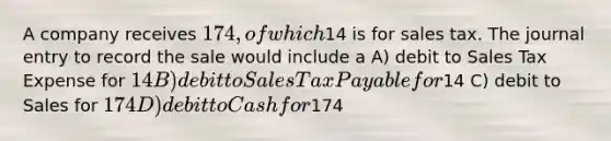 A company receives 174, of which14 is for sales tax. The journal entry to record the sale would include a A) debit to Sales Tax Expense for 14 B) debit to Sales Tax Payable for14 C) debit to Sales for 174 D) debit to Cash for174