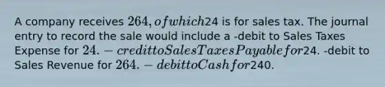 A company receives 264, of which24 is for sales tax. The journal entry to record the sale would include a -debit to Sales Taxes Expense for 24. -credit to Sales Taxes Payable for24. -debit to Sales Revenue for 264. -debit to Cash for240.