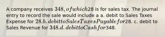 A company receives 348, of which28 is for sales tax. The journal entry to record the sale would include a a. debit to Sales Taxes Expense for 28. b. debit to Sales Taxes Payable for28. c. debit to Sales Revenue for 348. d. debit to Cash for348.