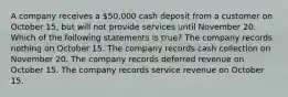 A company receives a 50,000 cash deposit from a customer on October 15, but will not provide services until November 20. Which of the following statements is true? The company records nothing on October 15. The company records cash collection on November 20. The company records deferred revenue on October 15. The company records service revenue on October 15.