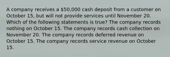 A company receives a 50,000 cash deposit from a customer on October 15, but will not provide services until November 20. Which of the following statements is true? The company records nothing on October 15. The company records cash collection on November 20. The company records deferred revenue on October 15. The company records service revenue on October 15.