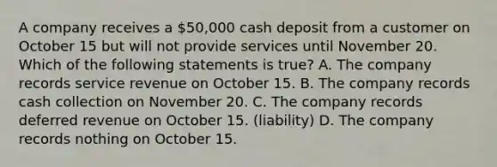 A company receives a 50,000 cash deposit from a customer on October 15 but will not provide services until November 20. Which of the following statements is true? A. The company records service revenue on October 15. B. The company records cash collection on November 20. C. The company records deferred revenue on October 15. (liability) D. The company records nothing on October 15.