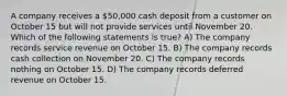 A company receives a 50,000 cash deposit from a customer on October 15 but will not provide services until November 20. Which of the following statements is true? A) The company records service revenue on October 15. B) The company records cash collection on November 20. C) The company records nothing on October 15. D) The company records deferred revenue on October 15.