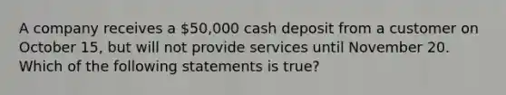 A company receives a 50,000 cash deposit from a customer on October 15, but will not provide services until November 20. Which of the following statements is true?