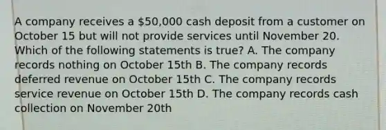 A company receives a 50,000 cash deposit from a customer on October 15 but will not provide services until November 20. Which of the following statements is true? A. The company records nothing on October 15th B. The company records deferred revenue on October 15th C. The company records service revenue on October 15th D. The company records cash collection on November 20th