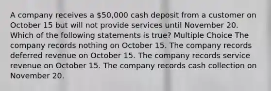 A company receives a 50,000 cash deposit from a customer on October 15 but will not provide services until November 20. Which of the following statements is true? Multiple Choice The company records nothing on October 15. The company records deferred revenue on October 15. The company records service revenue on October 15. The company records cash collection on November 20.