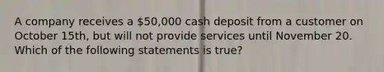 A company receives a 50,000 cash deposit from a customer on October 15th, but will not provide services until November 20. Which of the following statements is true?