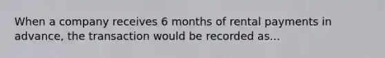 When a company receives 6 months of rental payments in advance, the transaction would be recorded as...