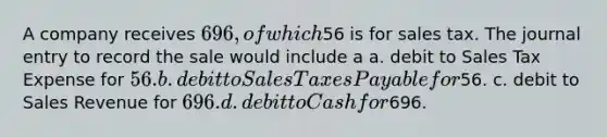 A company receives 696, of which56 is for sales tax. The journal entry to record the sale would include a a. debit to Sales Tax Expense for 56. b. debit to Sales Taxes Payable for56. c. debit to Sales Revenue for 696. d. debit to Cash for696.