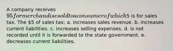 A company receives 95 for merchandise sold to a consumer of which5 is for sales tax. The 5 of sales tax: a. increases sales revenue. b. increases current liabilities. c. increases selling expenses. d. is not recorded until it is forwarded to the state government. e. decreases current liabilities.