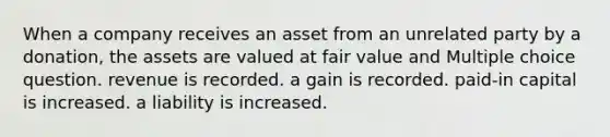 When a company receives an asset from an unrelated party by a donation, the assets are valued at fair value and Multiple choice question. revenue is recorded. a gain is recorded. paid-in capital is increased. a liability is increased.