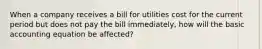 When a company receives a bill for utilities cost for the current period but does not pay the bill immediately, how will the basic accounting equation be affected?