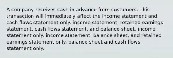 A company receives cash in advance from customers. This transaction will immediately affect the income statement and cash flows statement only. income statement, retained earnings statement, cash flows statement, and balance sheet. income statement only. income statement, balance sheet, and retained earnings statement only. balance sheet and cash flows statement only.