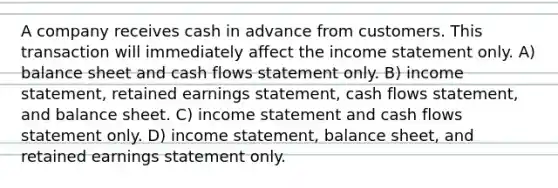 A company receives cash in advance from customers. This transaction will immediately affect the income statement only. A) balance sheet and cash flows statement only. B) income statement, retained earnings statement, cash flows statement, and balance sheet. C) income statement and cash flows statement only. D) income statement, balance sheet, and retained earnings statement only.