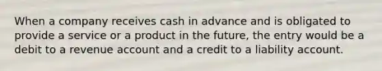 When a company receives cash in advance and is obligated to provide a service or a product in the future, the entry would be a debit to a revenue account and a credit to a liability account.